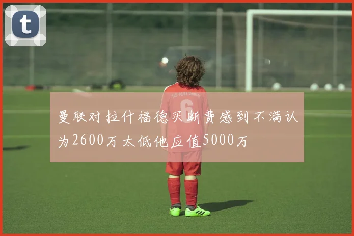 曼联对拉什福德买断费感到不满认为2600万太低他应值5000万