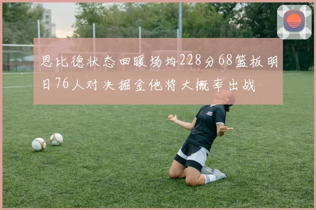 恩比德状态回暖场均228分68篮板明日76人对决掘金他将大概率出战