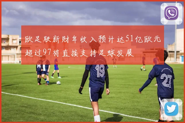 欧足联新财年收入预计达51亿欧元超过97将直接支持足球发展