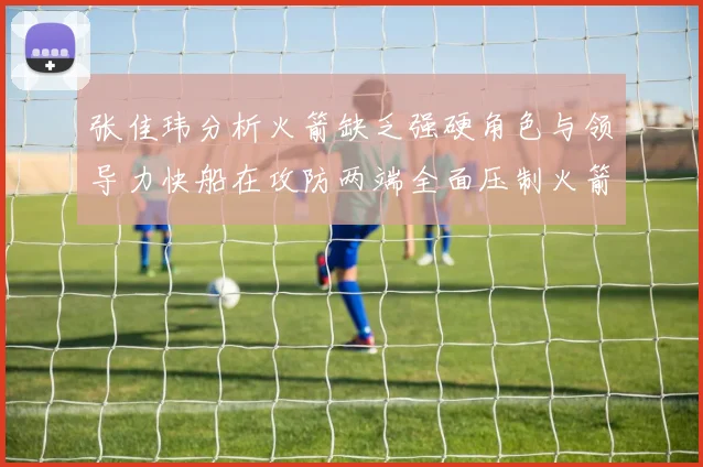 张佳玮分析火箭缺乏强硬角色与领导力快船在攻防两端全面压制火箭表现