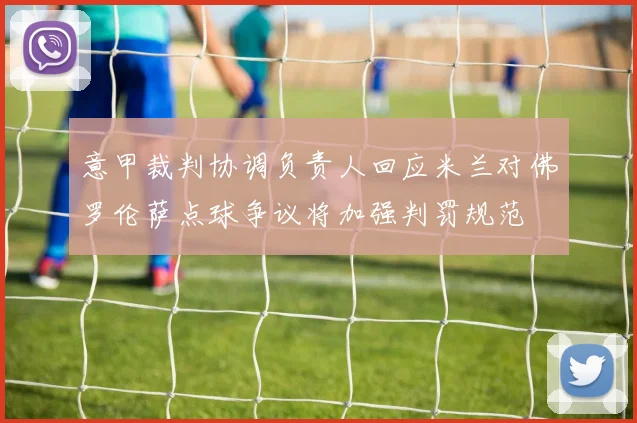 意甲裁判协调负责人回应米兰对佛罗伦萨点球争议将加强判罚规范