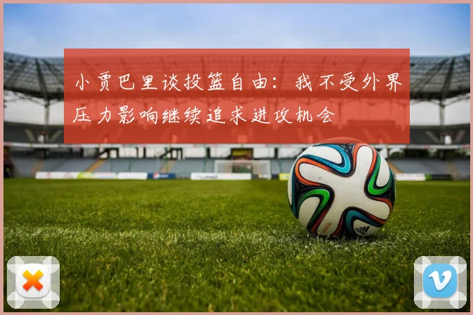 小贾巴里谈投篮自由：我不受外界压力影响继续追求进攻机会