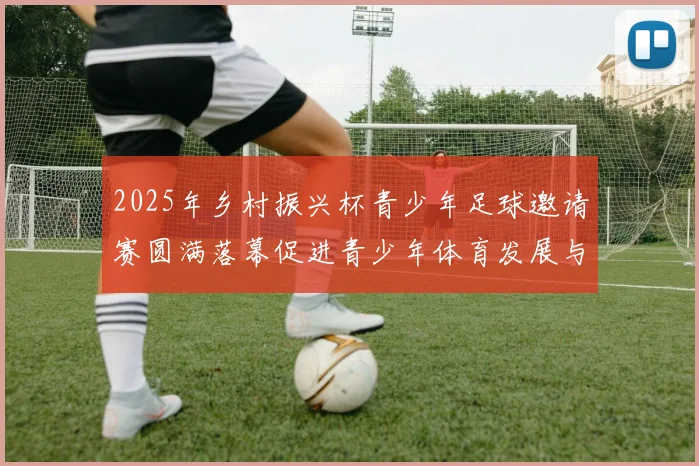 2025年乡村振兴杯青少年足球邀请赛圆满落幕促进青少年体育发展与乡村振兴结合