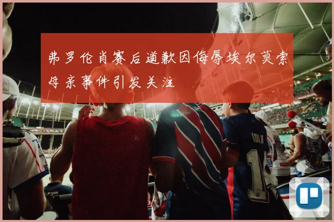 弗罗伦肖赛后道歉因侮辱埃尔莫索母亲事件引发关注