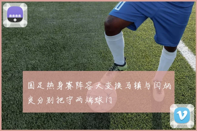 国足热身赛阵容大变换马镇与闫炳良分别把守两端球门
