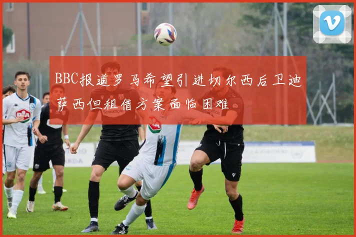 BBC报道罗马希望引进切尔西后卫迪萨西但租借方案面临困难