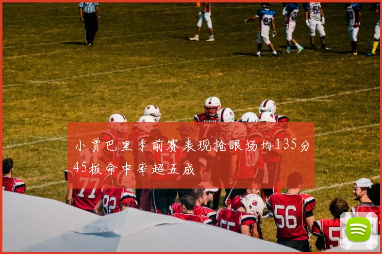 小贾巴里季前赛表现抢眼场均135分45板命中率超五成