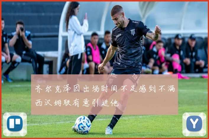 齐尔克泽因出场时间不足感到不满西汉姆联有意引进他