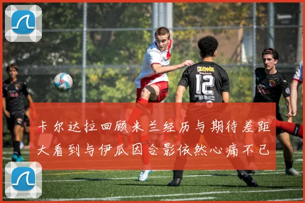 卡尔达拉回顾米兰经历与期待差距大看到与伊瓜因合影依然心痛不已