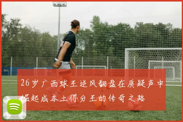 26岁广西球王逆风翻盘在质疑声中崛起成本土得分王的传奇之路