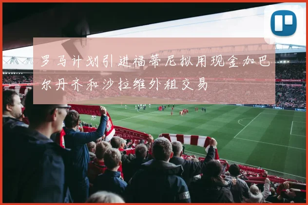 罗马计划引进福蒂尼拟用现金加巴尔丹齐和沙拉维外租交易