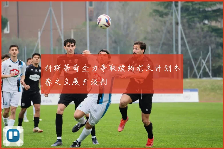 科斯蒂奇全力争取续约尤文计划冬春之交展开谈判