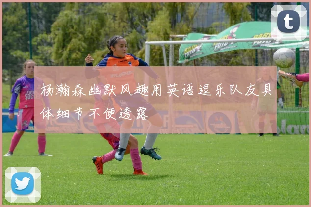 杨瀚森幽默风趣用英语逗乐队友具体细节不便透露