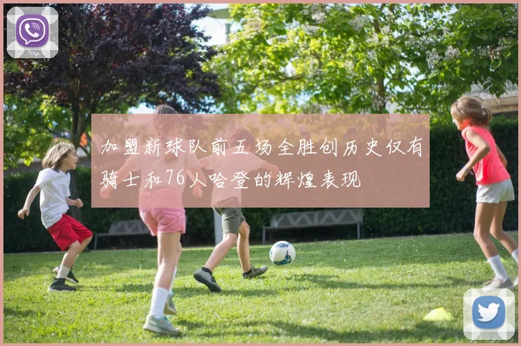 加盟新球队前五场全胜创历史仅有骑士和76人哈登的辉煌表现