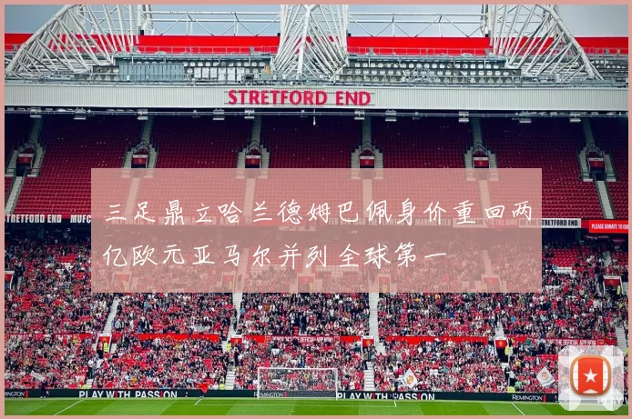 三足鼎立哈兰德姆巴佩身价重回两亿欧元亚马尔并列全球第一