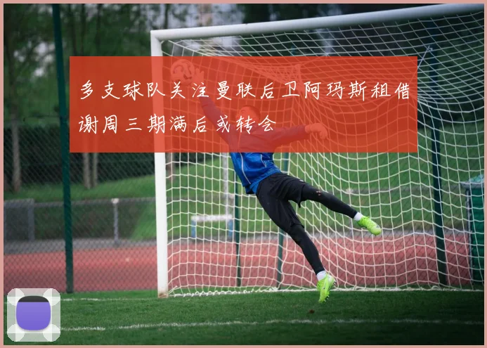 多支球队关注曼联后卫阿玛斯租借谢周三期满后或转会