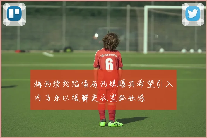 梅西续约陷僵局西媒曝其希望引入内马尔以缓解更衣室孤独感