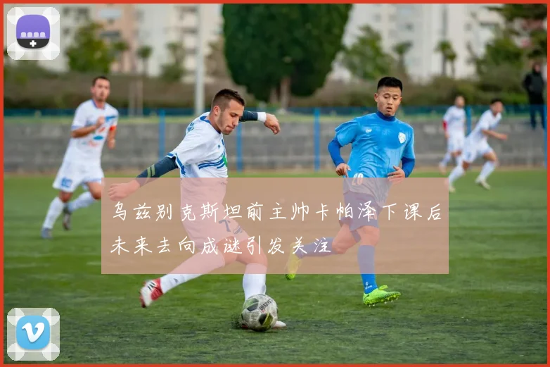 乌兹别克斯坦前主帅卡帕泽下课后未来去向成谜引发关注