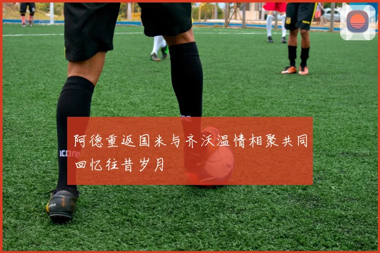 阿德重返国米与齐沃温情相聚共同回忆往昔岁月