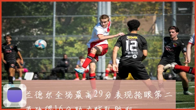 兰德尔全场最高29分表现抢眼第二节独得16分助力球队胜利