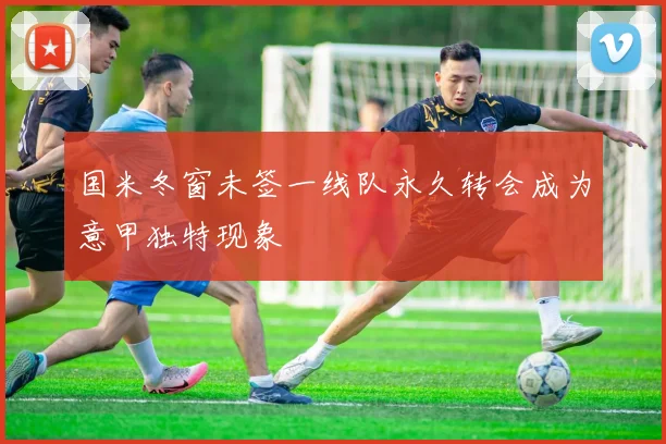 国米冬窗未签一线队永久转会成为意甲独特现象