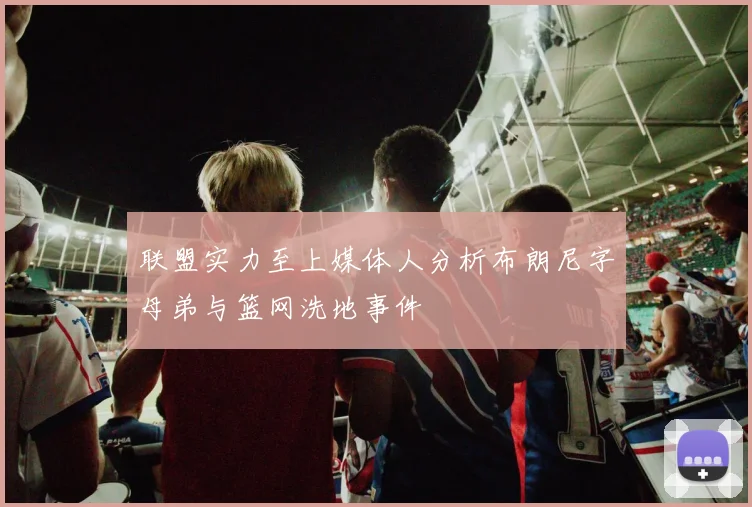 联盟实力至上媒体人分析布朗尼字母弟与篮网洗地事件