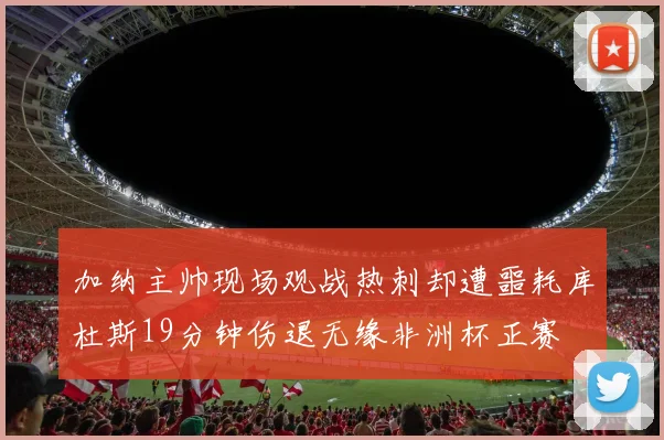 加纳主帅现场观战热刺却遭噩耗库杜斯19分钟伤退无缘非洲杯正赛