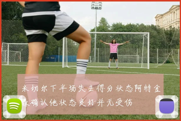 米切尔下半场失去得分状态阿特金森确认他状态良好并无受伤