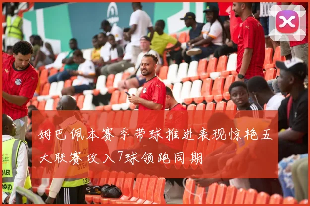 姆巴佩本赛季带球推进表现惊艳五大联赛攻入7球领跑同期