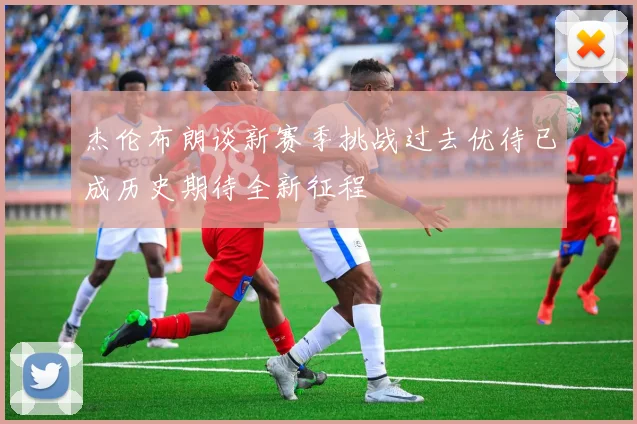 杰伦布朗谈新赛季挑战过去优待已成历史期待全新征程
